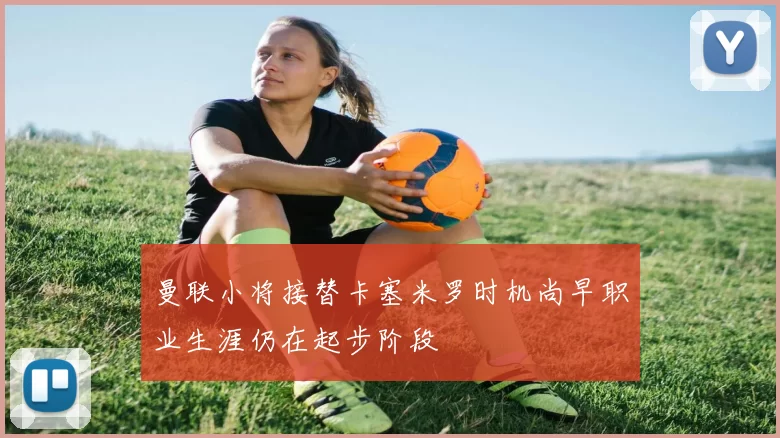曼联小将接替卡塞米罗时机尚早职业生涯仍在起步阶段