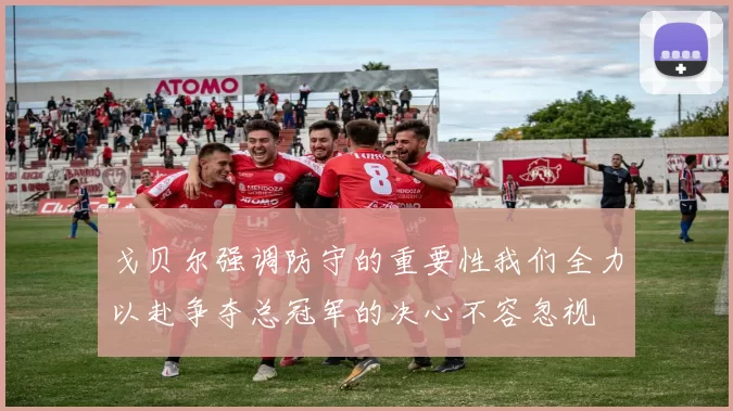 戈贝尔强调防守的重要性我们全力以赴争夺总冠军的决心不容忽视