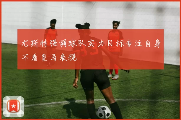 尤斯特强调球队实力目标专注自身不看皇马表现
