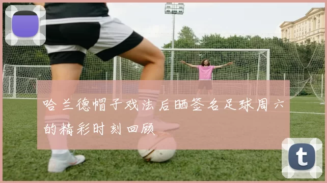哈兰德帽子戏法后晒签名足球周六的精彩时刻回顾
