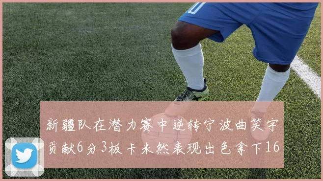 新疆队在潜力赛中逆转宁波曲笑宇贡献6分3板卡米然表现出色拿下16分