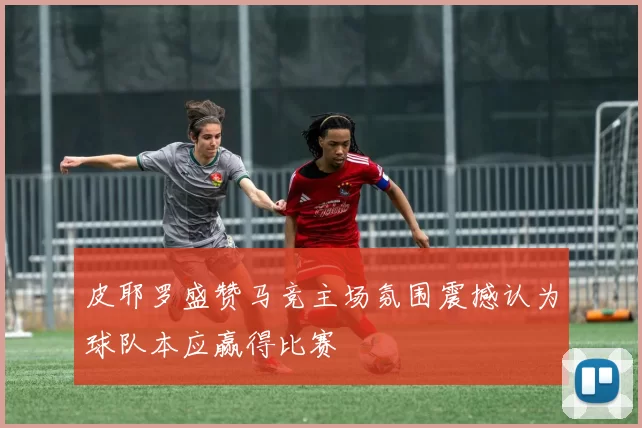 皮耶罗盛赞马竞主场氛围震撼认为球队本应赢得比赛