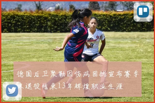 德国后卫聚勒因伤病困扰宣布赛季末退役结束13年辉煌职业生涯