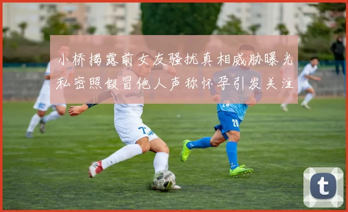 小桥揭露前女友骚扰真相威胁曝光私密照假冒他人声称怀孕引发关注