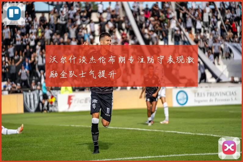 沃尔什谈杰伦布朗专注防守表现激励全队士气提升