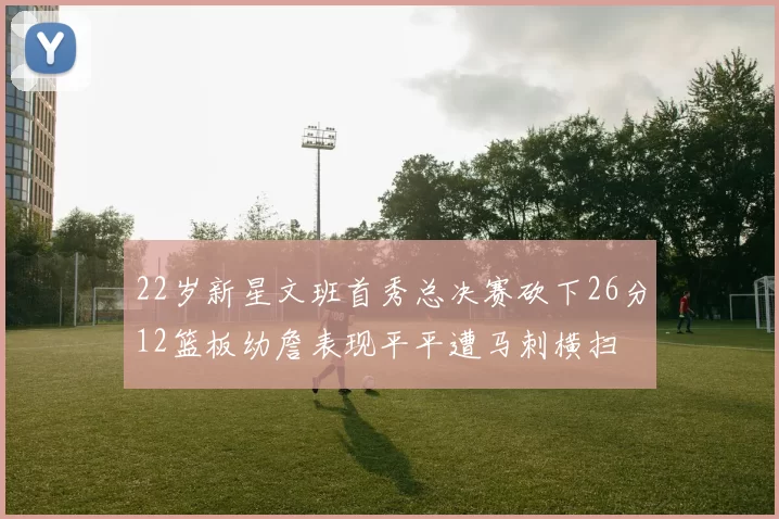 22岁新星文班首秀总决赛砍下26分12篮板幼詹表现平平遭马刺横扫