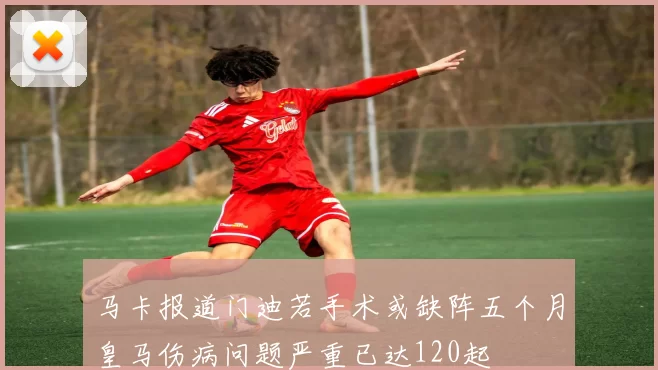 马卡报道门迪若手术或缺阵五个月皇马伤病问题严重已达120起