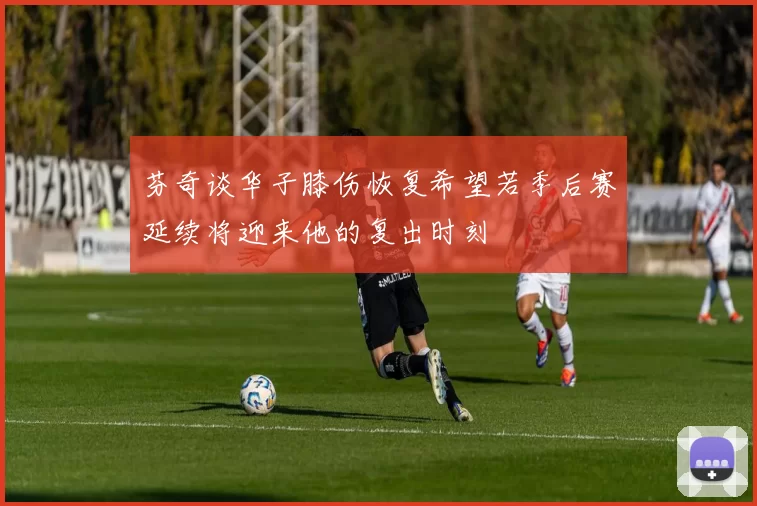 芬奇谈华子膝伤恢复希望若季后赛延续将迎来他的复出时刻