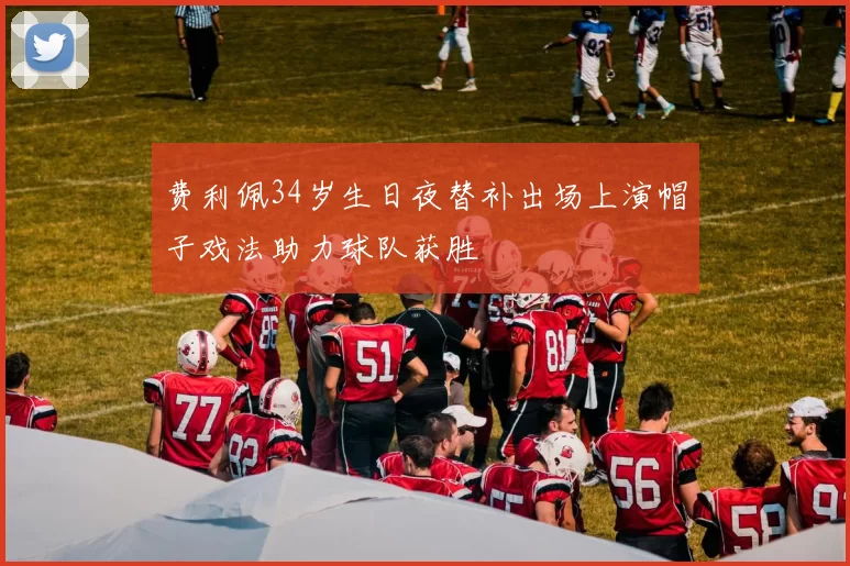 费利佩34岁生日夜替补出场上演帽子戏法助力球队获胜