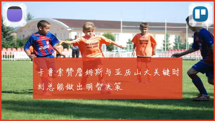 卡鲁索赞詹姆斯与亚历山大关键时刻总能做出明智决策