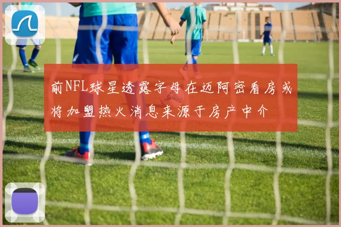 前NFL球星透露字母在迈阿密看房或将加盟热火消息来源于房产中介