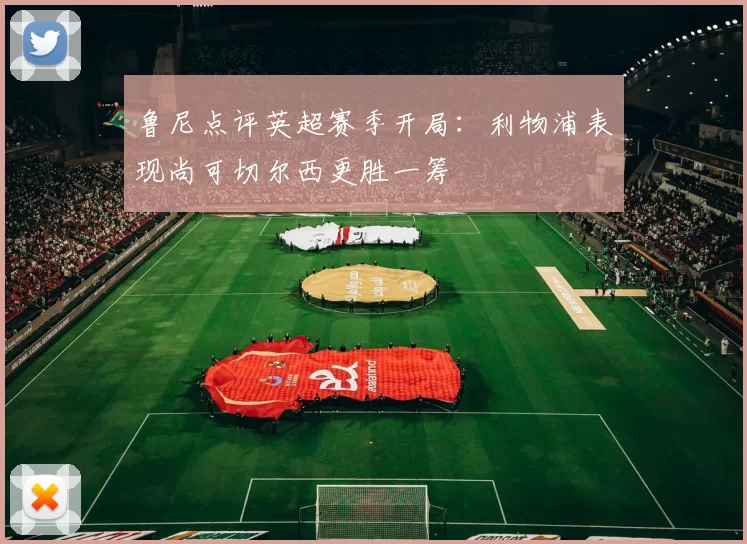 鲁尼点评英超赛季开局：利物浦表现尚可切尔西更胜一筹