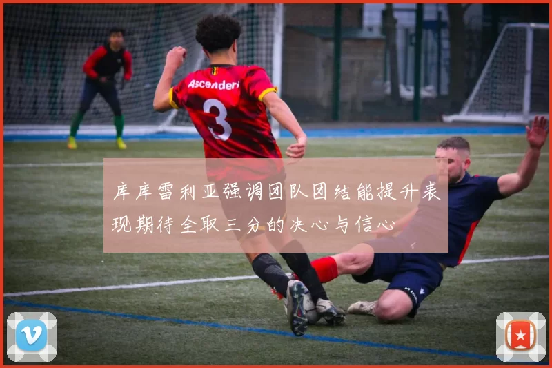 库库雷利亚强调团队团结能提升表现期待全取三分的决心与信心